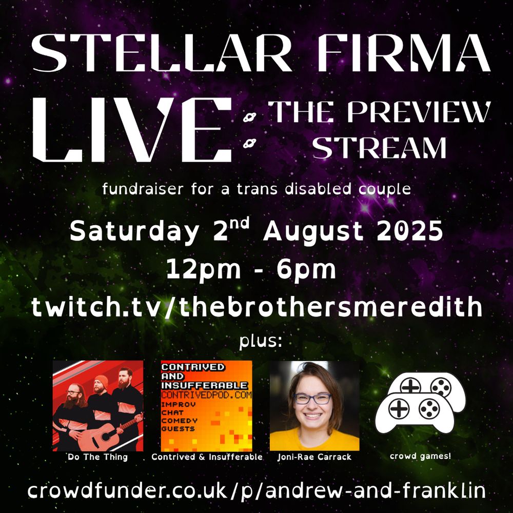 An image promoting a Stellar Firma Live Stream. Large text at the top of the image says 'Stellar Firma Live: The Preview Stream'. Below that in smaller text it says 'fundraiser for a trans disabled couple'. The next line is in a medium sized font, and it says 'Saturday 2nd August 2025. 12pm-6pm, twitch.tv/thebrothersmeredith'. There are four images below that that show other acts and activities that will be involved. These are Do The Thing, Contrived & Insufferable, Joni-Rae Carrack and crowd games. On the bottom of the image is a crowdfunder link; crowdfunder.co.uk/p/andrew-and-franklin.