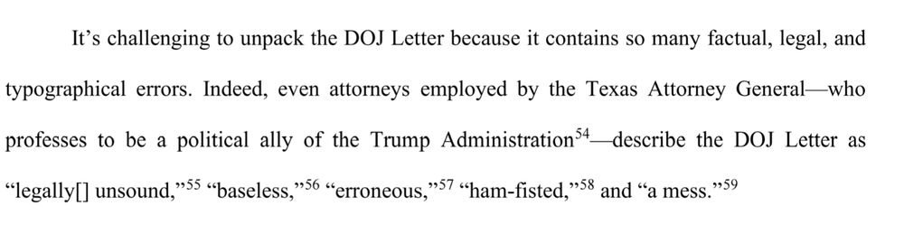 It's challenging to unpack the DOJ Letter because it contains so many factual, legal, and typographical errors. Indeed, even attorneys employed by the Texas Attorney General who professes to be a political ally of the Trump Administration describe the DOJ Letter as "legally[] unsound," "baseless," "erroneous," "ham-fisted," and "a mess."
