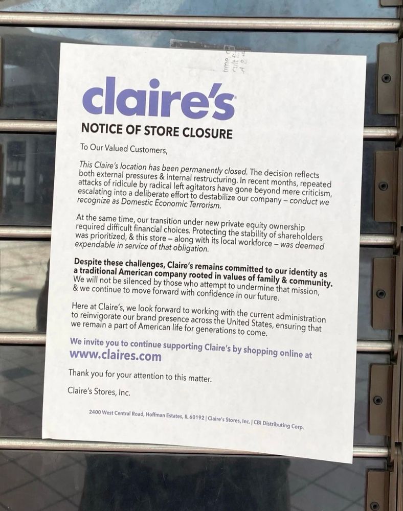 claire's

NOTICE OF STORE CLOSURE

To Our Valued Customers,

This Claire's location has been permanently closed. The decision reflects both external pressures & internal restructuring. In recent months, repeated attacks of ridicule by radical left agitators have gone beyond mere criticism, escalating into a deliberate effort to destabilize our company-conduct we recognize as Domestic Economic Terrorism.

At the same time, our transition under new private equity ownership required difficult financial choices. Protecting the stability of shareholders was prioritized, & this store - along with its local workforce - was deemed expendable in service of that obligation.

Despite these challenges, Claire's remains committed to our identity as a traditional American company rooted in values of family & community. We will not be silenced by those who attempt to undermine that mission, & we continue to move forward with confidence in our future.

Here at Claire's, we look forward to working with the current administration to reinvigorate our brand presence across the United States, ensuring that we remain a part of American life for generations to come.

We invite you to continue supporting Claire's by shopping online at www.claires.com

Thank you for your attention to this matter.

Claire's Stores, Inc.

3000 West Cential Road, Halftate 60192 Claire's Stores, Inc. (CBI Distributing Corp.)