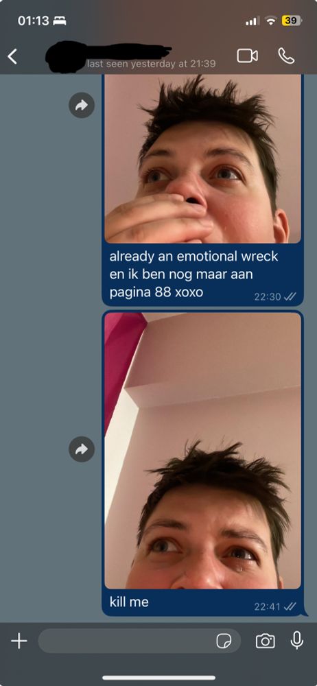 whatsapp screenshot showing two texts, both have pictures attached.

the first text reads “already an emotional wreck en ik ben nog maar aan pagina 88 xoxo”, the photo shows a person covering their mouth in shock, eyes wide

the second text reads “kill me” with a picture of the same person crying