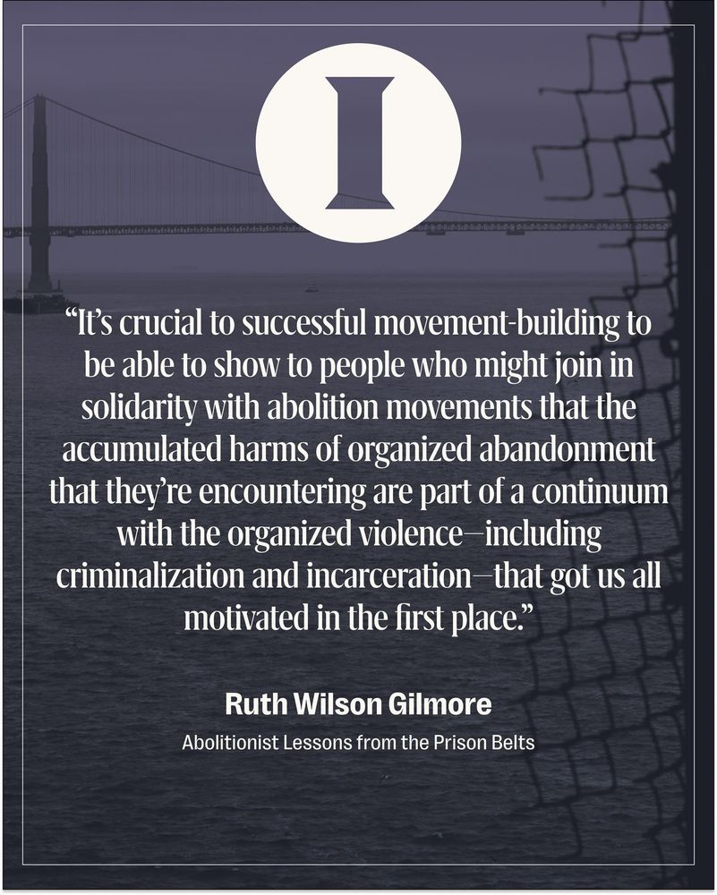 Quote card of Ruth Wilson Gilmore from the series Abolitionist Lessons from the Prison Belts: "It’s crucial to successful movement-building to be able to show to people who might join in solidarity with abolition movements that the accumulated harms of organized abandonment that they’re encountering are part of a continuum with the organized violence—including criminalization and incarceration—that got us all motivated in the first place." Background image shows the San Francisco Golden Gate Bridge viewed through a broken chain-link fence at Alcatraz.