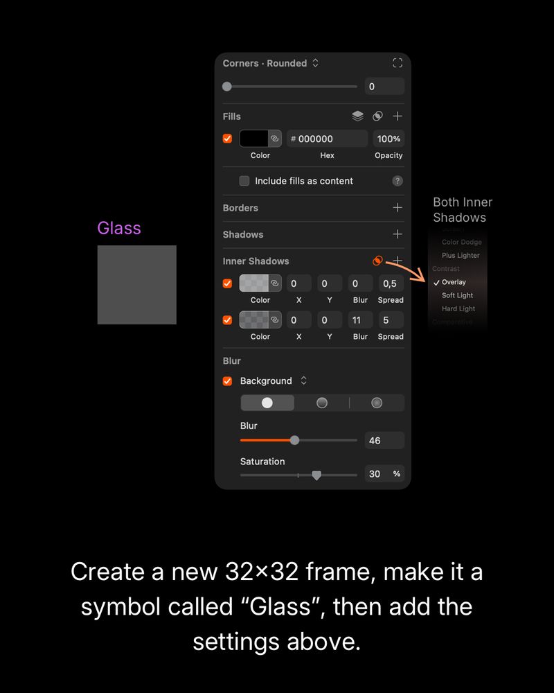 Create a new 32×32 frame and convert it into a symbol called “Glass.” Apply the following settings:
– Fill: solid black (#000000), 100% opacity
– Inner Shadows:
 1) X: 0, Y: 0, Blur: 0, Spread: 0.5, Color black
 2) X: 0, Y: 0, Blur: 11, Spread: 5, Color black
– Set both inner shadows to use the Overlay blend mode
– Blur: Background blur set to 46
– Saturation: 30%.