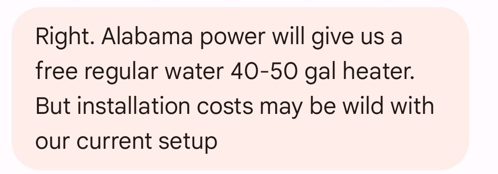 Right. Alabama Power will give us a free regular water 40-50 gal heater. But installation costs may be wild with our current setup 