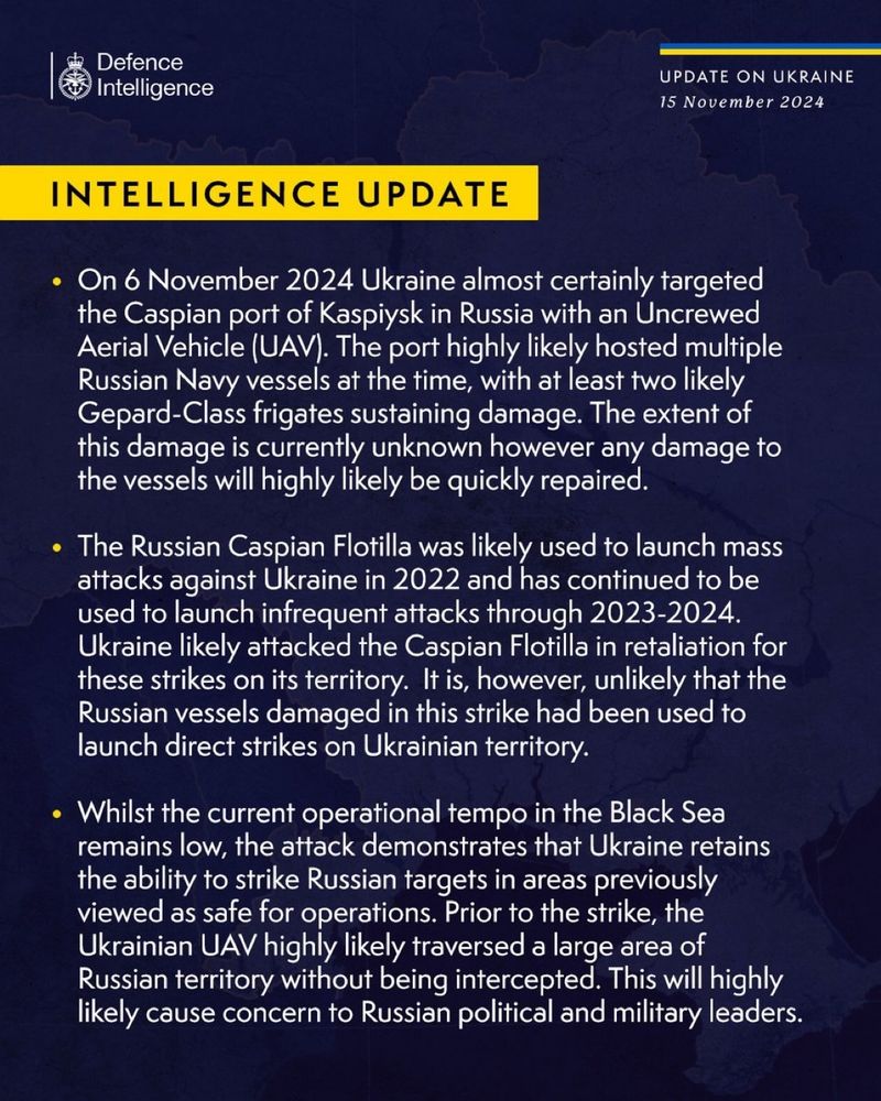 Defence
Intelligence
UPDATE ON UKRAINE
15 November 2024
INTELLIGENCE UPDATE
• On 6 November 2024 Ukraine almost certainly targeted the Caspian port of Kaspiysk in Russia with an Uncrewed Aerial Vehicle (UAV). The port highly likely hosted multiple Russian Navy vessels at the time, with at least two likely Gepard-Class frigates sustaining damage. The extent of this damage is currently unknown however any damage to the vessels will highly likely be quickly repaired.
• The Russian Caspian Flotilla was likely used to launch mass attacks against Ukraine in 2022 and has continued to be used to launch infrequent attacks through 2023-2024.
Ukraine likely attacked the Caspian Flotilla in retaliation for these strikes on its territory. It is, however, unlikely that the Russian vessels damaged in this strike had been used to launch direct strikes on Ukrainian territory.
• Whilst the current operational tempo in the Black Sea remains low, the attack demonstrates that Ukraine retains the ability to strike Russian targets in areas previously viewed as safe for operations. Prior to the strike, the Ukrainian UAV highly likely traversed a large area of Russian territory without being intercepted. This will highly likely cause concern to Russian political and military leaders.
