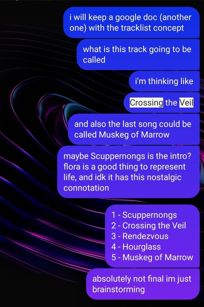 styg: i will keep yet another google doc with the tracklist concept ... what is this track going to be called? i'm thinking like... Crossing the Veil. and also the last song could be called Muskeg of Marrow. maybe Scuppernongs is the intro? flora is a good thing to represent life, and i dunno, it has this nostalgic connotation? ... 1: Scuppernongs, 2: Crossing the Veil, 3: Rendezvous, 4: Hourglass, 5: Muskeg of Marrow. Absolutely not final, I'm just brainstorming

(next image)