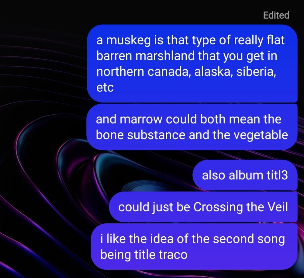 styg: a muskeg is that type of really flat barren marshland that you get in northern canada, alaska, siberia, etc. and marrow could both mean the bone substance and the vegetable. ... also, album title, could just be crossing the veil. i like the idea of the second song being title track

(next image)