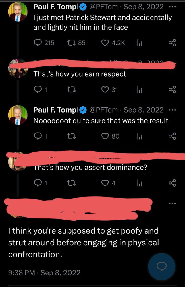 Screenshot of a Twitter post by Paul F. Tompkins and replies, dated September 8, 2022. The posts read as follows:

PFT: "I just met Patrick Stewart and accidentally and lightly hit him in the face"

Anon 1: "That's how you earn respect"

PFT: "Nooooooot quite sure that was the result"

Anon 2: "That's how you assert dominance?"

Anon 3: "I think you're supposed to get poofy and strut around before engaging in physical confrontation."