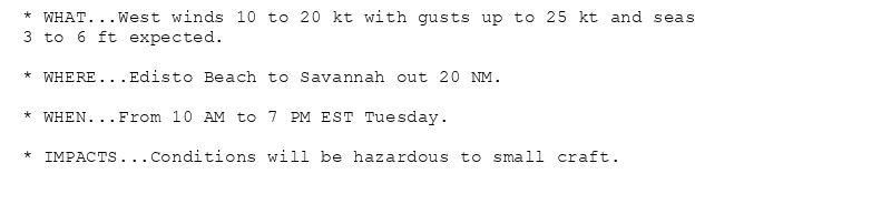 * WHAT...West winds 10 to 20 kt with gusts up to 25 kt and seas
3 to 6 ft expected.

* WHERE...Edisto Beach to Savannah out 20 NM.

* WHEN...From 10 AM to 7 PM EST Tuesday.

* IMPACTS...Conditions will be hazardous to small craft.