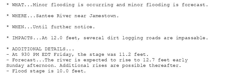 * WHAT...Minor flooding is occurring and minor flooding is forecast.

* WHERE...Santee River near Jamestown.

* WHEN...Until further notice.

* IMPACTS...At 12.0 feet, several dirt logging roads are impassable.

* ADDITIONAL DETAILS...
- At 930 PM EDT Friday, the stage was 11.2 feet.
- Forecast...The river is expected to rise to 12.7 feet early
Sunday afternoon. Additional rises are possible thereafter.
- Flood stage is 10.0 feet.