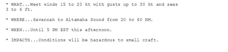 * WHAT...West winds 15 to 20 kt with gusts up to 30 kt and seas
3 to 6 ft.

* WHERE...Savannah to Altamaha Sound from 20 to 60 NM.

* WHEN...Until 5 PM EST this afternoon.

* IMPACTS...Conditions will be hazardous to small craft.