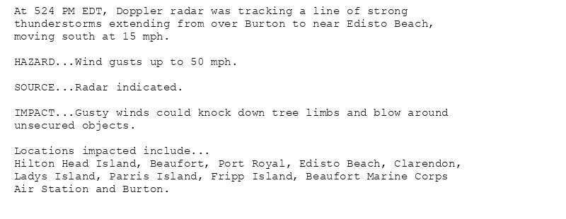 At 524 PM EDT, Doppler radar was tracking a line of strong
thunderstorms extending from over Burton to near Edisto Beach,
moving south at 15 mph.

HAZARD...Wind gusts up to 50 mph.

SOURCE...Radar indicated.

IMPACT...Gusty winds could knock down tree limbs and blow around
unsecured objects.

Locations impacted include...
Hilton Head Island, Beaufort, Port Royal, Edisto Beach, Clarendon,
Ladys Island, Parris Island, Fripp Island, Beaufort Marine Corps
Air Station and Burton.