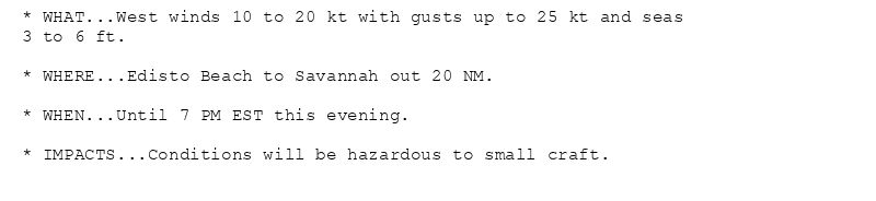 * WHAT...West winds 10 to 20 kt with gusts up to 25 kt and seas
3 to 6 ft.

* WHERE...Edisto Beach to Savannah out 20 NM.

* WHEN...Until 7 PM EST this evening.

* IMPACTS...Conditions will be hazardous to small craft.