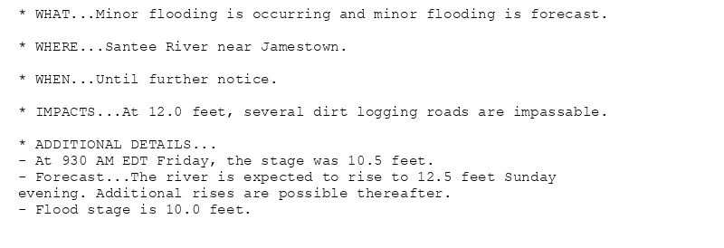 * WHAT...Minor flooding is occurring and minor flooding is forecast.

* WHERE...Santee River near Jamestown.

* WHEN...Until further notice.

* IMPACTS...At 12.0 feet, several dirt logging roads are impassable.

* ADDITIONAL DETAILS...
- At 930 AM EDT Friday, the stage was 10.5 feet.
- Forecast...The river is expected to rise to 12.5 feet Sunday
evening. Additional rises are possible thereafter.
- Flood stage is 10.0 feet.