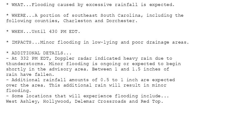 * WHAT...Flooding caused by excessive rainfall is expected.

* WHERE...A portion of southeast South Carolina, including the
following counties, Charleston and Dorchester.

* WHEN...Until 430 PM EDT.

* IMPACTS...Minor flooding in low-lying and poor drainage areas.

* ADDITIONAL DETAILS...
- At 332 PM EDT, Doppler radar indicated heavy rain due to
thunderstorms. Minor flooding is ongoing or expected to begin
shortly in the advisory area. Between 1 and 1.5 inches of
rain have fallen.
- Additional rainfall amounts of 0.5 to 1 inch are expected
over the area. This additional rain will result in minor
flooding.
- Some locations that will experience flooding include...
West Ashley, Hollywood, Delemar Crossroads and Red Top.