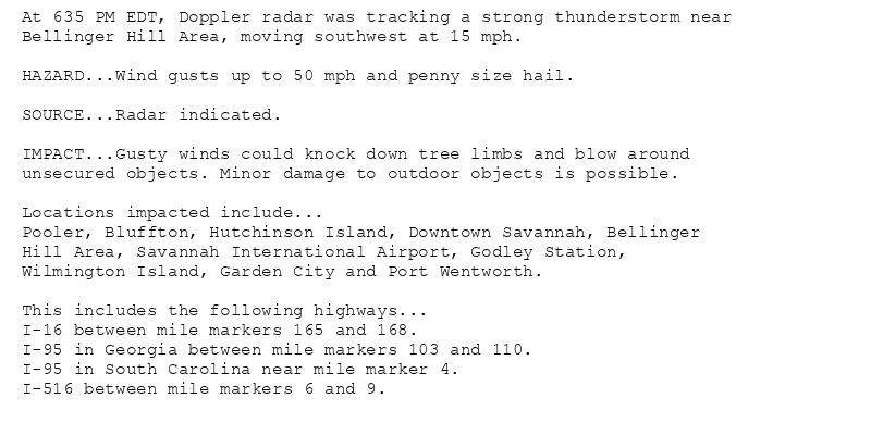 At 635 PM EDT, Doppler radar was tracking a strong thunderstorm near
Bellinger Hill Area, moving southwest at 15 mph.

HAZARD...Wind gusts up to 50 mph and penny size hail.

SOURCE...Radar indicated.

IMPACT...Gusty winds could knock down tree limbs and blow around
unsecured objects. Minor damage to outdoor objects is possible.

Locations impacted include...
Pooler, Bluffton, Hutchinson Island, Downtown Savannah, Bellinger
Hill Area, Savannah International Airport, Godley Station,
Wilmington Island, Garden City and Port Wentworth.

This includes the following highways...
I-16 between mile markers 165 and 168.
I-95 in Georgia between mile markers 103 and 110.
I-95 in South Carolina near mile marker 4.
I-516 between mile markers 6 and 9.