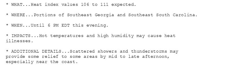 * WHAT...Heat index values 106 to 111 expected.

* WHERE...Portions of Southeast Georgia and Southeast South Carolina.

* WHEN...Until 6 PM EDT this evening.

* IMPACTS...Hot temperatures and high humidity may cause heat
illnesses.

* ADDITIONAL DETAILS...Scattered showers and thunderstorms may
provide some relief to some areas by mid to late afternoon,
especially near the coast.