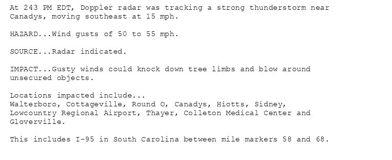 At 243 PM EDT, Doppler radar was tracking a strong thunderstorm near
Canadys, moving southeast at 15 mph.

HAZARD...Wind gusts of 50 to 55 mph.

SOURCE...Radar indicated.

IMPACT...Gusty winds could knock down tree limbs and blow around
unsecured objects.

Locations impacted include...
Walterboro, Cottageville, Round O, Canadys, Hiotts, Sidney,
Lowcountry Regional Airport, Thayer, Colleton Medical Center and
Gloverville.

This includes I-95 in South Carolina between mile markers 58 and 68.