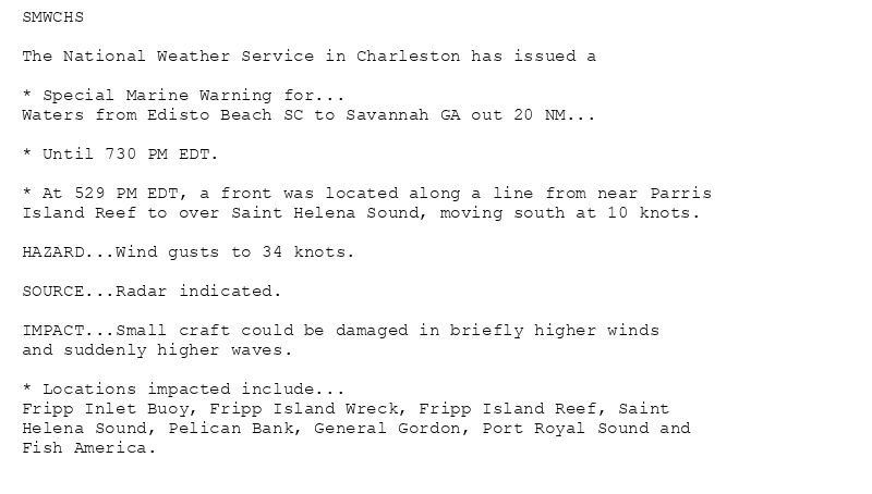 SMWCHS

The National Weather Service in Charleston has issued a

* Special Marine Warning for...
Waters from Edisto Beach SC to Savannah GA out 20 NM...

* Until 730 PM EDT.

* At 529 PM EDT, a front was located along a line from near Parris
Island Reef to over Saint Helena Sound, moving south at 10 knots.

HAZARD...Wind gusts to 34 knots.

SOURCE...Radar indicated.

IMPACT...Small craft could be damaged in briefly higher winds
and suddenly higher waves.

* Locations impacted include...
Fripp Inlet Buoy, Fripp Island Wreck, Fripp Island Reef, Saint
Helena Sound, Pelican Bank, General Gordon, Port Royal Sound and
Fish America.