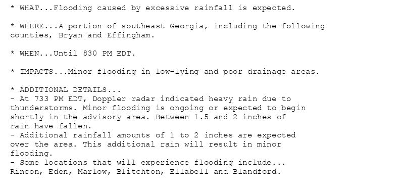 * WHAT...Flooding caused by excessive rainfall is expected.

* WHERE...A portion of southeast Georgia, including the following
counties, Bryan and Effingham.

* WHEN...Until 830 PM EDT.

* IMPACTS...Minor flooding in low-lying and poor drainage areas.

* ADDITIONAL DETAILS...
- At 733 PM EDT, Doppler radar indicated heavy rain due to
thunderstorms. Minor flooding is ongoing or expected to begin
shortly in the advisory area. Between 1.5 and 2 inches of
rain have fallen.
- Additional rainfall amounts of 1 to 2 inches are expected
over the area. This additional rain will result in minor
flooding.
- Some locations that will experience flooding include...
Rincon, Eden, Marlow, Blitchton, Ellabell and Blandford.