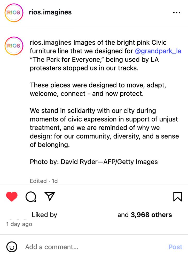 RIOS
rios.imagines
RIOS rios.imagines Images of the bright pink Civic
furniture line that we designed for@grandpark_la "The Park for Everyone," being used by LA
protesters stopped us in our tracks. These pieces were designed to move, adapt,
welcome, connect - and now protect. We stand in solidarity with our city during moments of civic expression in support of unjust treatment, and we are reminded of why we design: for our community, diversity, and a sense
of belonging.
Photo by: David Ryder-AFP/Getty Images