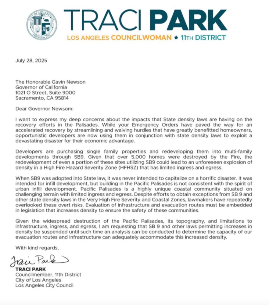 July 28, 2025
The Honorable Gavin Newson
Governor of California
1021 O Street, Suite 9000
Sacramento, CA 95814
Dear Governor Newsom: I want to express my deep concerns about the impacts that State density laws are having on the recovery efforts in the Palisades. While your Emergency Orders have paved the way for an accelerated recovery by streamlining and waiving hurdles that have greatly benefitted homeowners, opportunistic developers are now using them in conjunction with state density laws to exploit a
devastating disaster for their economic advantage. Developers are purchasing single family properties and redeveloping them into multi-family developments through SB9. Given that over 5,000 homes were destroyed by the Fire, the redevelopment of even a portion of these sites utilizing SB9 could lead to an unforeseen explosion of
density in a High Fire Hazard Severity Zone (HFHSZ) that has limited ingress and egress. When SB9 was adopted into State law, it was never intended to capitalize on a horrific disaster. It was intended for infill development, but building in the Pacific Palisades is not consistent with the spirit of urban infill development. Pacific Palisades is a highly unique coastal community situated on challenging terrain with limited ingress and egress. Despite efforts to obtain exceptions from SB 9 and other state density laws in the Very High Fire Severity and Coastal Zones, lawmakers have repeatedly overlooked these overt risks. Evaluation of infrastructure and evacuation routes must be embedded
in legislation that increases density to ensure the safety of these communities. Given the widespread destruction of the Pacific Palisades, its topography, and limitations to infrastructure, ingress, and egress, I am requesting that SB 9 and other laws permitting increases in density be suspended until such time an analysis can be conducted to determine the capacity of our
evacuation routes and infrastructure can adequately accommodate this increased density…