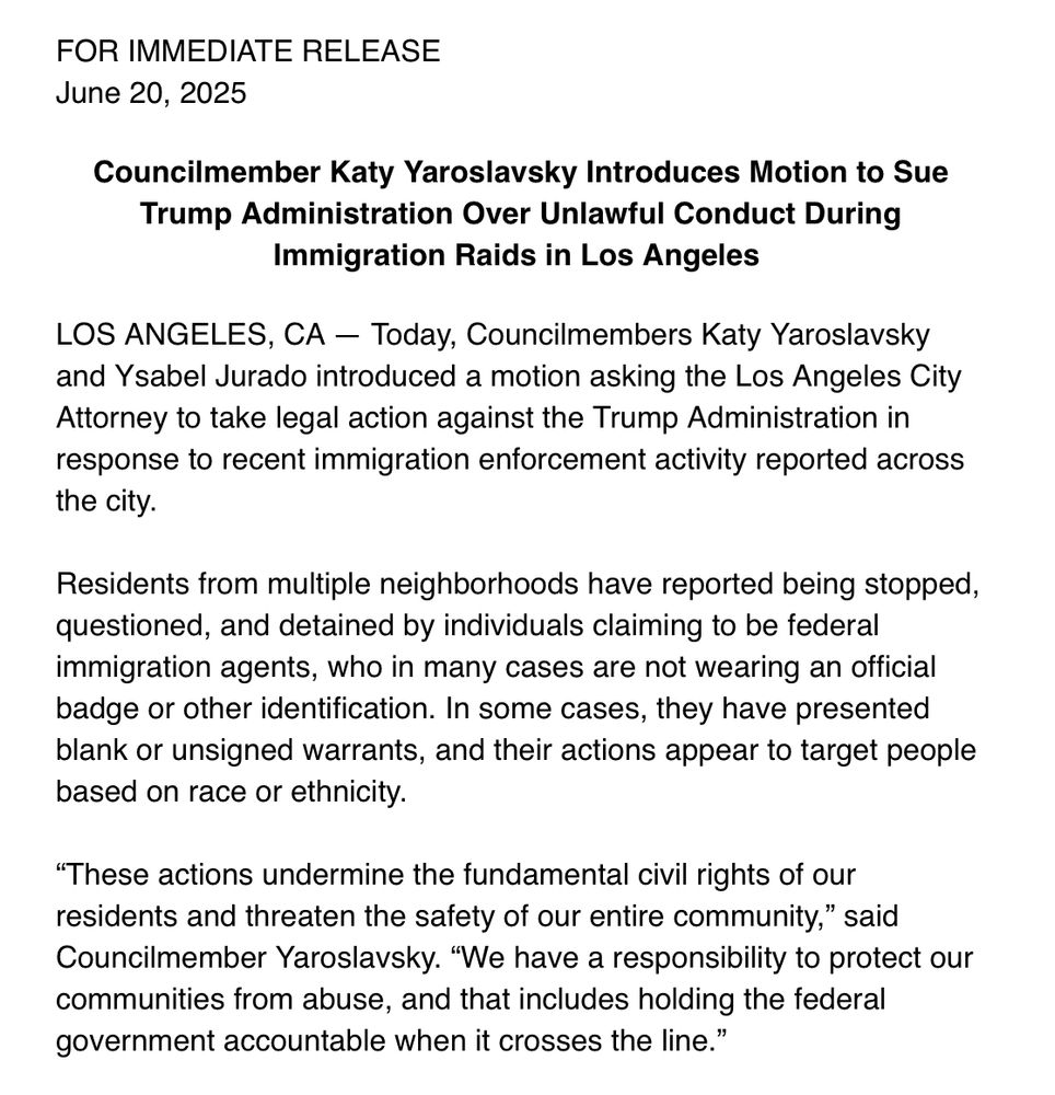 FOR IMMEDIATE RELEASE
June 20, 2025 Councilmember Katy Yaroslavsky Introduces Motion to Sue
Trump Administration Over Unlawful Conduct During
Immigration Raids in Los Angeles LOS ANGELES, CA - Today, Councilmembers Katy Yaroslavsky and Ysabel Jurado introduced a motion asking the Los Angeles City Attorney to take legal action against the Trump Administration in response to recent immigration enforcement activity reported across
the city. Residents from multiple neighborhoods have reported being stopped, questioned, and detained by individuals claiming to be federal immigration agents, who in many cases are not wearing an official badge or other identification. In some cases, they have presented blank or unsigned warrants, and their actions appear to target people
based on race or ethnicity. "These actions undermine the fundamental civil rights of our residents and threaten the safety of our entire community," said Councilmember Yaroslavsky. "We have a responsibility to protect our communities from abuse, and that includes holding the federal
government accountable when it crosses the line."