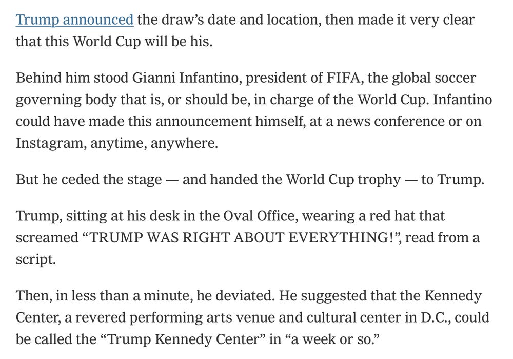 Trump announced the draw’s date and location, then made it very clear that this World Cup will be his.

Behind him stood Gianni Infantino, president of FIFA, the global soccer governing body that is, or should be, in charge of the World Cup. Infantino could have made this announcement himself, at a news conference or on Instagram, anytime, anywhere.

But he ceded the stage — and handed the World Cup trophy — to Trump.

Trump, sitting at his desk in the Oval Office, wearing a red hat that screamed “TRUMP WAS RIGHT ABOUT EVERYTHING!”, read from a script.

Then, in less than a minute, he deviated. He suggested that the Kennedy Center, a revered performing arts venue and cultural center in D.C., could be called the “Trump Kennedy Center” in “a week or so.”