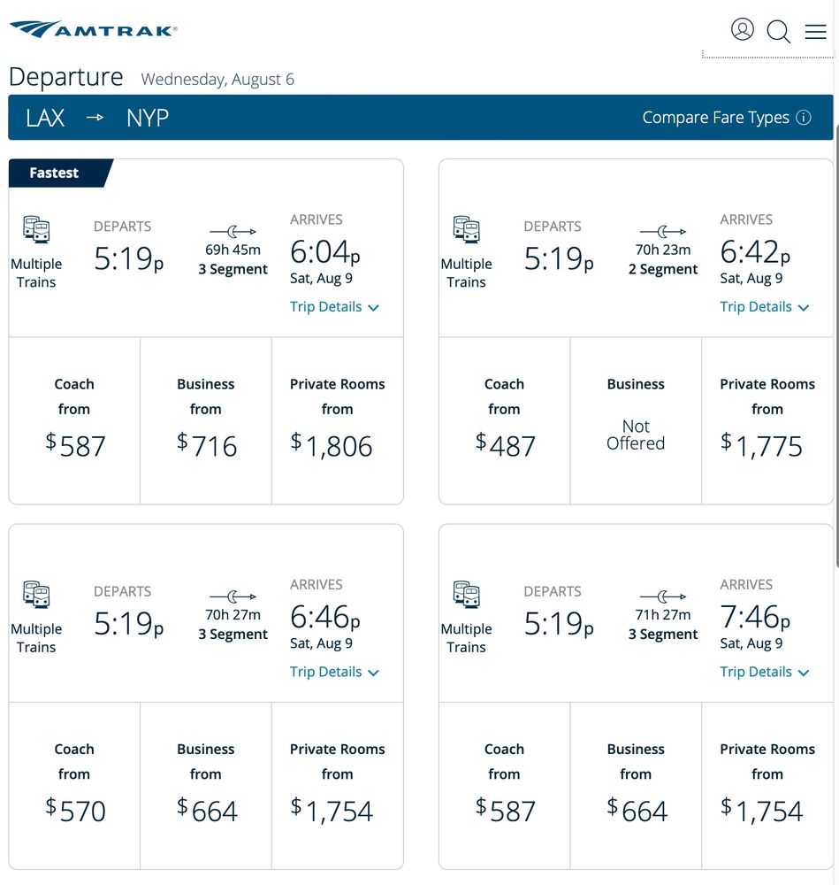 Departure Wednesday, August 6
LAX → NYP
Fastest
DEPARTS
Multiple
Trains
5:19p
69h 45m
3 Segment
Coach
from
Business
from
$587
$716
ARRIVES
6:04р
Sat, Aug 9
Trip Details v Private Rooms
from
$1,806 Multiple
Trains
DEPARTS
5:19p Coach
from
$570
70h 27m
3 Segment Business
from
$664
ARRIVES
6:46р
Sat, Aug 9
Trip Details v Private Rooms
from
$1,754
Compare Fare Types O
Multiple
Trains
DEPARTS
5:19р
70h 23m
2 Segment
Coach
from
$487
Business Not
Offered
ARRIVES
6:42p
Sat, Aug 9
Trip Details v Private Rooms
from
$1,775
Multiple
Trains
DEPARTS
5:19р
→Gp
71h 27m
3 Segment
Coach
from
$587 Business
from
$664
ARRIVES
7:46p
Sat, Aug 9
Trip Details v Private Rooms
from
$1,754
