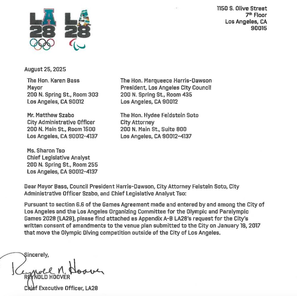 August 25, 2025 The Han. Karen Bass Mayor 200 N. Spring St., Room 303 Los Angeles, CA S0012 Mr. Matthew Szabo City Administrative Officer 200 N. Main St., Room 1500 Los Angeles, CA 90012-4137 Ms. Sharon Tso Chief Legislative Analyst 200 N. Spring St., Room 255 Los Angeles, CA 90012-4137 The Hon. Marqueece Harris-Dawson President, Los Angeles City Council 200 N. Spring St., Room 435 Los Angeles, CA 90012 The Hon. Hydee Feldstein Soto City Attorney 200 N. Main St., Suite 800 Los Angeles, CA 90012-4137 Attachment A 1150 S. Olive Street Jth Floor Los Angeles, CA 90015 Dear Mayor Bass, Council President Harris-Dawson, City Attorney Felstein Soto, City Administrative Officer Szabo, and Chief Legislative Analyst Tso: Pursuant to section 6.6 of the Games Agreement made and entered by and among the City of Los Angeles and the Los Angeles Organizing Committee for the Olympic and Paralympic Games 2028 [LA28J, please find attached as Appendix A-8 LA28's request for the City's written consent of amendments to the venue plan submitted to the City on January 18, 2017 that move the Olympic Diving competition outside of the City of Los Angeles. 