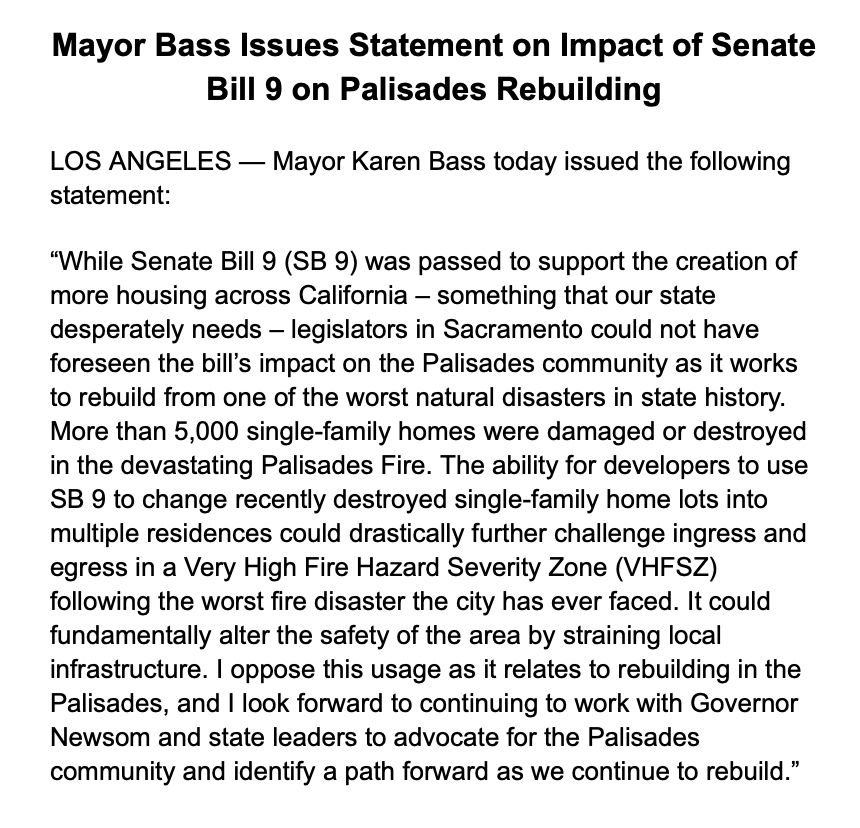 Mayor Bass Issues Statement on Impact of Senate
Bill 9 on Palisades Rebuilding LOS ANGELES — Mayor Karen Bass today issued the following
statement: "While Senate Bill 9 (SB 9) was passed to support the creation of more housing across California - something that our state desperately needs - legislators in Sacramento could not have foreseen the bill's impact on the Palisades community as it works
to rebuild from one of the worst natural disasters in state history. More than 5,000 single-family homes were damaged or destroyed in the devastating Palisades Fire. The ability for developers to use SB 9 to change recently destroyed single-family home lots into multiple residences could drastically further challenge ingress and egress in a Very High Fire Hazard Severity Zone (VHFSZ) following the worst fire disaster the city has ever faced. It could fundamentally alter the safety of the area by straining local infrastructure. I oppose this usage as it relates to rebuilding in the Palisades, and I look forward to continuing to work with Governor Newsom and state leaders to advocate for the Palisades
community and identify a path forward as we continue to rebuild."