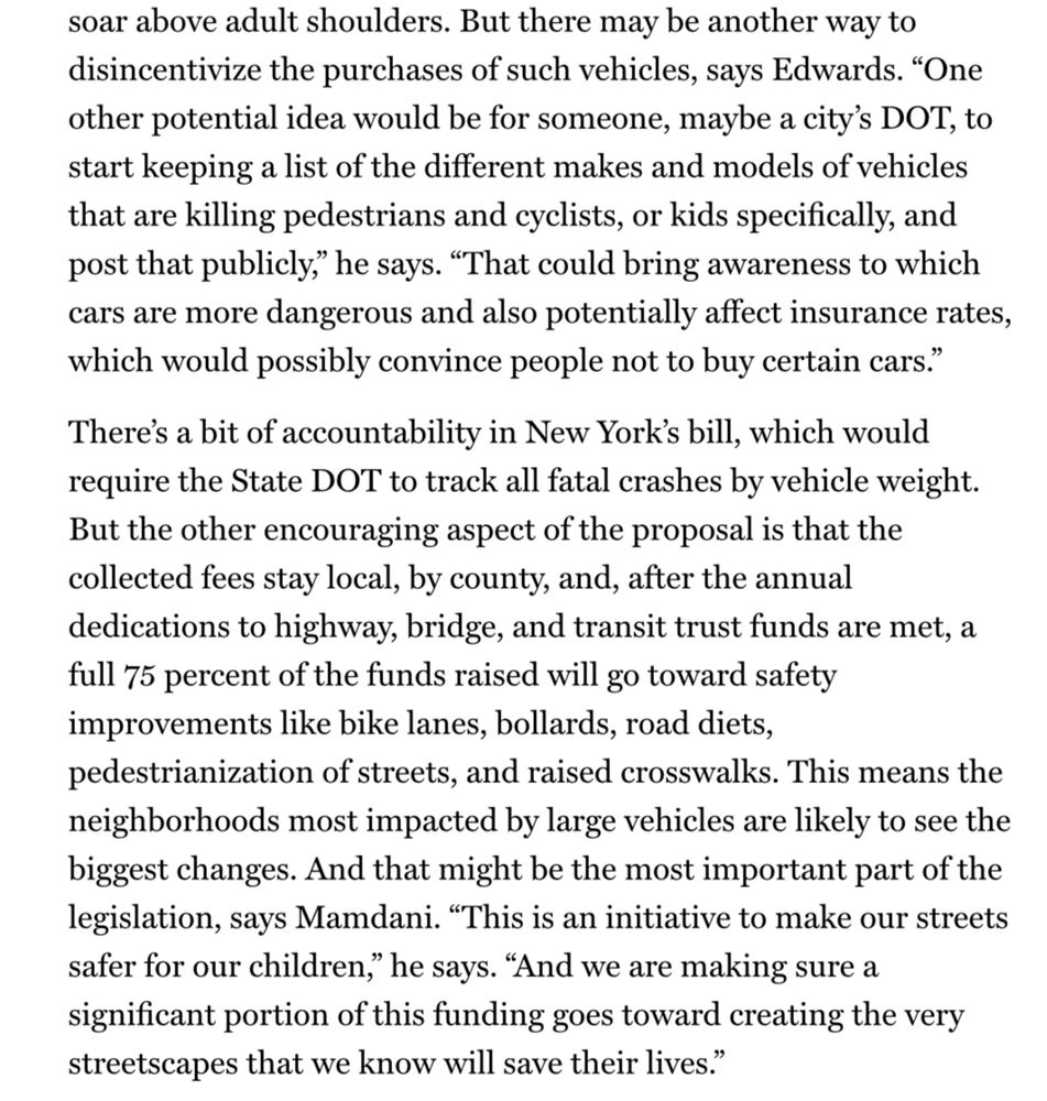 soar above adult shoulders. But there may be another way to disincentivize the purchases of such vehicles, says Edwards. "One other potential idea would be for someone, maybe a city's DOT, to start keeping a list of the different makes and models of vehicles that are killing pedestrians and cyclists, or kids specifically, and post that publicly," he says. "That could bring awareness to which cars are more dangerous and also potentially affect insurance rates,
which would possibly convince people not to buy certain cars." There's a bit of accountability in New York's bill, which would
require the State DOT to track all fatal crashes by vehicle weight. But the other encouraging aspect of the proposal is that the collected fees stay local, by county, and, after the annual dedications to highway, bridge, and transit trust funds are met, a full 75 percent of the funds raised will go toward safety
improvements like bike lanes, bollards, road diets, pedestrianization of streets, and raised crosswalks. This means the neighborhoods most impacted by large vehicles are likely to see the biggest changes. And that might be the most important part of the legislation, says Mamdani. "This is an initiative to make our streets safer for our children," he says. "And we are making sure a significant portion of this funding goes toward creating the very
streetscapes that we know will save their lives."