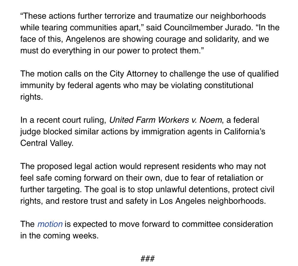 "These actions further terrorize and traumatize our neighborhoods while tearing communities apart," said Councilmember Jurado. "In the face of this, Angelenos are showing courage and solidarity, and we
must do everything in our power to protect them." The motion calls on the City Attorney to challenge the use of qualified immunity by federal agents who may be violating constitutional
rights. In a recent court ruling, United Farm Workers v. Noem, a federal judge blocked similar actions by immigration agents in California's
Central Valley. The proposed legal action would represent residents who may not feel safe coming forward on their own, due to fear of retaliation or further targeting. The goal is to stop unlawful detentions, protect civil
rights, and restore trust and safety in Los Angeles neighborhoods. The motion is expected to move forward to committee consideration
in the coming weeks.
###