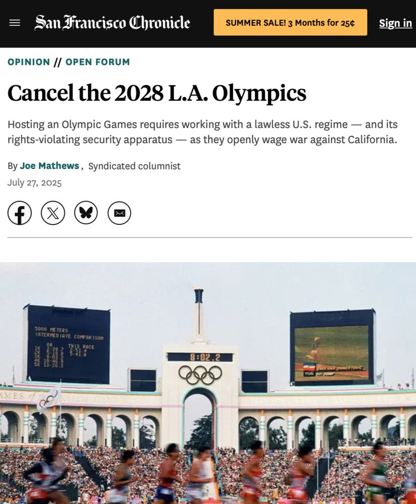 San Francisco Chronicle
SUMMER SALE! 3 Months for 25¢
Sign in
OPINION // OPEN FORUM
Cancel the 2028 L.A. Olympics Hosting an Olympic Games requires working with a lawless U.S. regime — and its
rights-violating security apparatus — as they openly wage war against California.
By Joe Mathews, Syndicated columnist
The image shows a packed Coliseum from the 1984 games, alive with color and motion from track and field stars running by