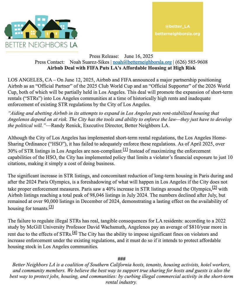 Press Release:    June 16, 2025
Press Contact:    Noah Suarez-Sikes | noah@betterneighborsla.org | (626) 585-9608
Airbnb Deal with FIFA Puts LA's Affordable Housing at High Risk

LOS ANGELES, CA – On June 12, 2025, Airbnb and FIFA announced a major partnership positioning Airbnb as an “Official Partner” of the 2025 Club World Cup and an “Official Supporter” of the 2026 World Cup, both of which will be partially held in Los Angeles. This deal will promote the expansion of short-term rentals (“STRs”) into Los Angeles communities at a time of historically high rents and inadequate enforcement of existing STR regulations by the City of Los Angeles.

“Aiding and abetting Airbnb in its attempts to expand in Los Angeles puts rent-stabilized housing that Angelenos depend on at risk. The City has the tools and ability to enforce the law—they just have to develop the political will.”—Randy Renick, Executive Director, Better Neighbors LA.
 
Although the City of Los Angeles has implemented short-term rental regulations, the Los Angeles Home-Sharing Ordinance (“HSO”), it has failed to adequately enforce these regulations. As of April 2025, over 30% of STR listings in Los Angeles are non-compliant.[1] Instead of maximizing the enforcement capabilities of the HSO, the City has implemented policy that limits a violator’s financial exposure to just 10 citations, making it simply a cost of doing business.
 
The significant increase in STR listings, and concomitant reduction of long-term housing in Paris during and after the 2024 Paris Olympics, is a foreshadowing of what will happen in Los Angeles if the City does not take proper enforcement measures. Paris saw a 40% increase in STR listings around the Olympics,[2] with Airbnb listings reaching a total peak of 98,046 listings in July 2024. The numbers declined after July, but remained at over 90,000 listings in December of 2024, demonstrating a lasting effect on the availability of housing for tenants.[3]
 
The failure to regulate il…