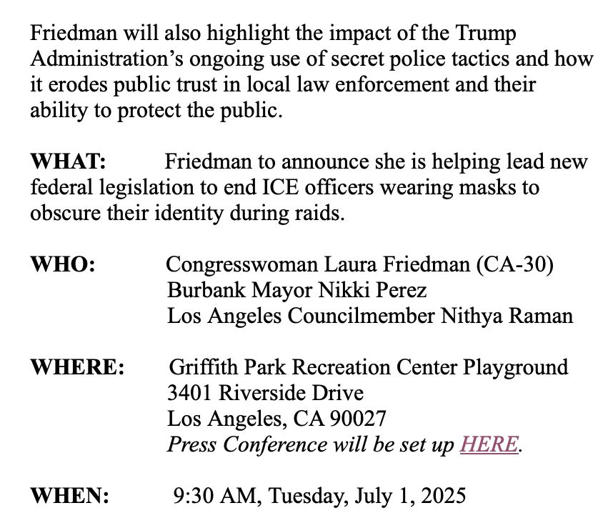 Friedman will also highlight the impact of the Trump Administration’s ongoing use of secret police tactics and how it erodes public trust in local law enforcement and their ability to protect the public.
 
WHAT:          Friedman to announce she is helping lead new federal legislation to end ICE officers wearing masks to obscure their identity during raids.
 
WHO:            Congresswoman Laura Friedman (CA-30)
                        Burbank Mayor Nikki Perez
            Los Angeles Councilmember Nithya Raman
 
WHERE:       Griffith Park Recreation Center Playground
3401 Riverside Drive
Los Angeles, CA 90027
Press Conference will be set up HERE.
 
WHEN:          9:30 AM, Tuesday, July 1, 2025