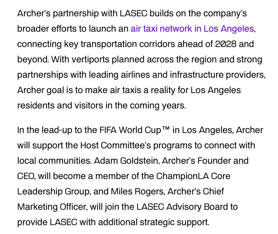 Archer's partnership with LASEC builds on the company's
broader efforts to launch an air taxi network in Los Angeles, connecting key transportation corridors ahead of 2028 and beyond. With vertiports planned across the region and strong partnerships with leading airlines and infrastructure providers, Archer goal is to make air taxis a reality for Los Angeles
residents and visitors in the coming years. In the lead-up to the FIFA World Cup ™ in Los Angeles, Archer will support the Host Committee's programs to connect with local communities. Adam Goldstein, Archer's Founder and CEO, will become a member of the ChampionLA Core Leadership Group, and Miles Rogers, Archer's Chief Marketing Officer, will join the LASEC Advisory Board to
provide LASEC with additional strategic support.