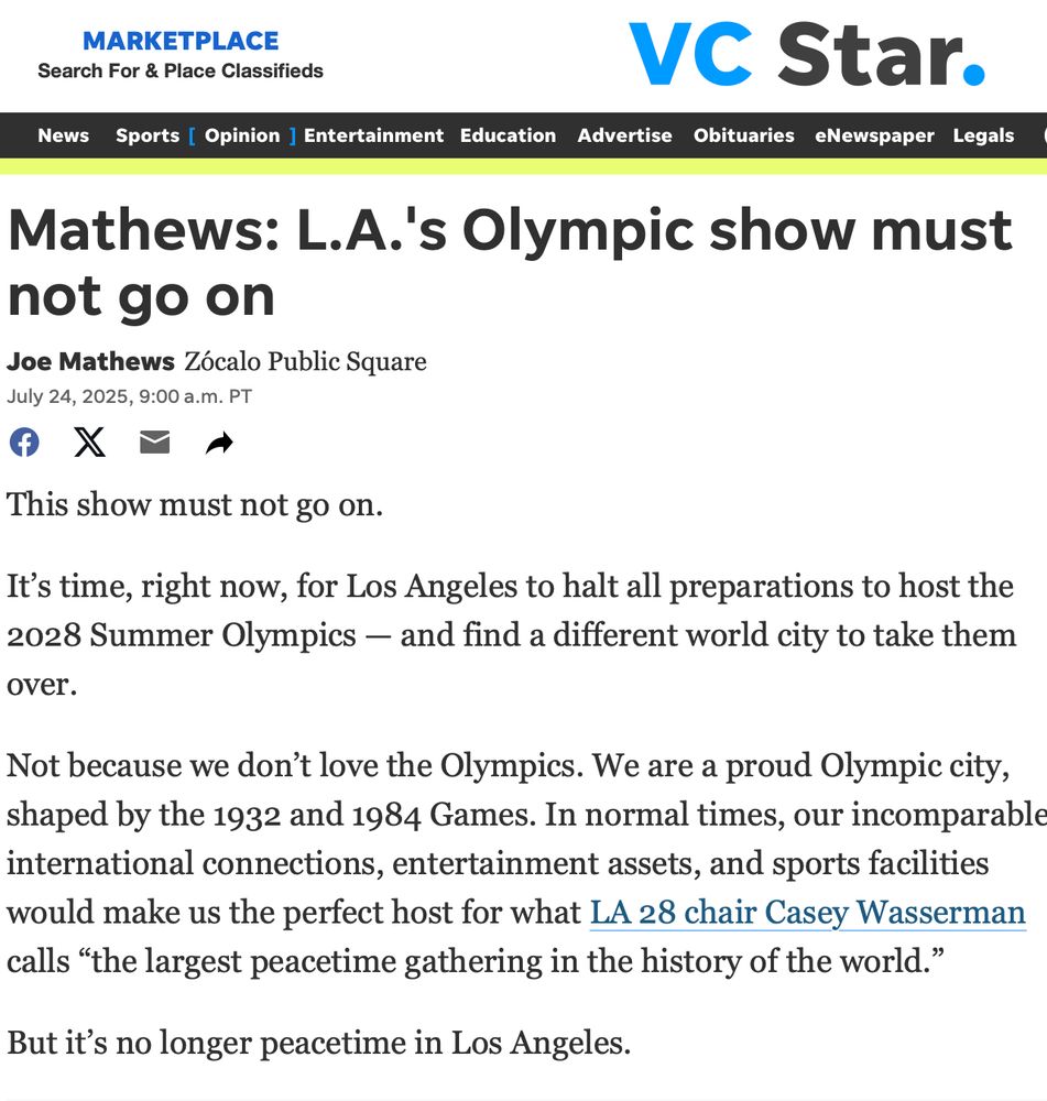 MARKETPLACE
Search For & Place Classifieds
VC Star.
News Sports [ Opinion ] Entertainment Education Advertise Obituaries Newspaper Legals Mathews: L.A.'s Olympic show must
not go on
Joe Mathews Zócalo Public Square
July 24, 2025, 9:00 a.m. PT
This show must not go on.
It's time, right now, for Los Angeles to halt all preparations to host the 2028 Summer Olympics - and find a different world city to take them
over. Not because we don't love the Olympics. We are a proud Olympic city, shaped by the 1932 and 1984 Games. In normal times, our incomparable international connections, entertainment assets, and sports facilities would make us the perfect host for what LA 28 chair Casey Wasserman
calls "the largest peacetime gathering in the history of the world."
But it's no longer peacetime in Los Angeles.