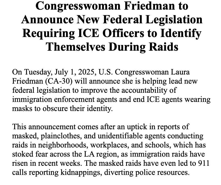 Congresswoman Friedman to Announce New Federal Legislation Requiring ICE Officers to Identify Themselves During Raids
 
On Tuesday, July 1, 2025, U.S. Congresswoman Laura Friedman (CA-30) will announce she is helping lead new federal legislation to improve the accountability of immigration enforcement agents and end ICE agents wearing masks to obscure their identity.
 
This announcement comes after an uptick in reports of masked, plainclothes, and unidentifiable agents conducting raids in neighborhoods, workplaces, and schools, which has stoked fear across the LA region, as immigration raids have risen in recent weeks. The masked raids have even led to 911 calls reporting kidnappings, diverting police resources.