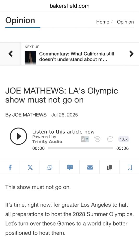 bakersfield.com
Opinion
Home / Opinion
NEXT UP Commentary: What California still
doesn't understand about m...
> JOE MATHEWS: LA's Olympic
show must not go on
By JOE MATHEWS Jul 26, 2025
Listen to this article now Powered by
Trinity Audio
00:00
1.0x
05:06
f
X
心
This show must not go on. It's time, right now, for greater Los Angeles to halt
all preparations to host the 2028 Summer Olympics. Let's turn over these Games to a world city better
positioned to host them.