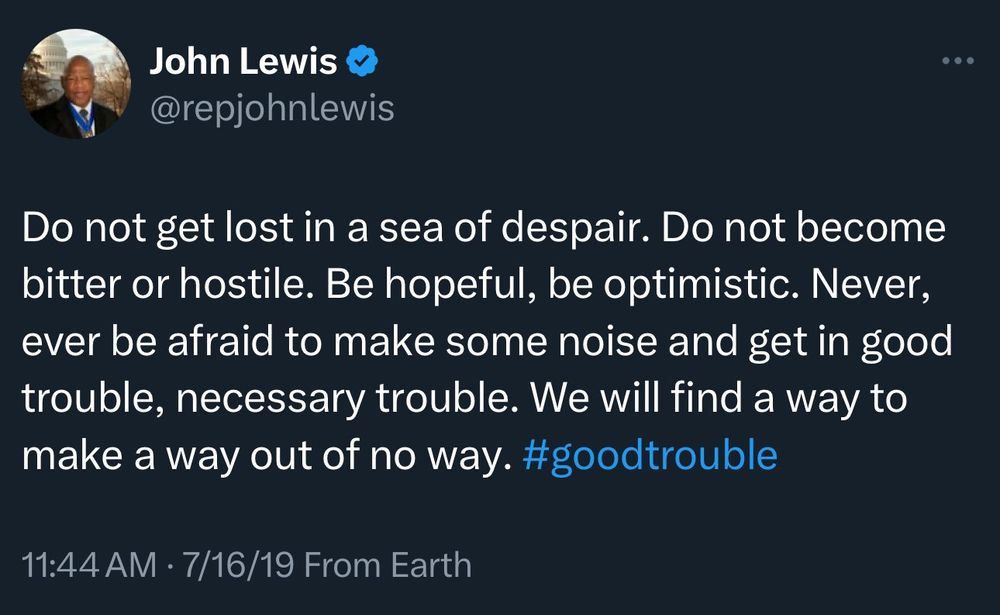 John Lewis @repjohnlewis Do not get lost in a sea of despair. Do not become bitter or hostile. Be hopeful, be optimistic. Never, ever be afraid to make some noise and get in good trouble, necessary trouble. We will find a way to make a way out of no way. #goodtrouble 11:44 AM • 7/16/19 From Earth
