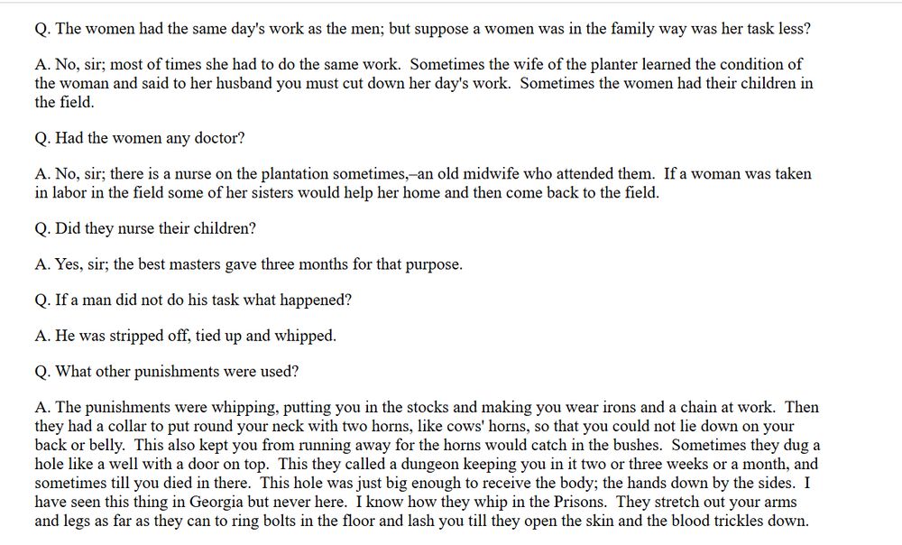 Screenshot of the transcribed testimony of a formerly enslaved person.

Q. The women had the same day's work as the men; but suppose a women was in the family way was her task less?

A. No, sir; most of times she had to do the same work.  Sometimes the wife of the planter learned the condition of the woman and said to her husband you must cut down her day's work.  Sometimes the women had their children in the field.

Q. Had the women any doctor?

A. No, sir; there is a nurse on the plantation sometimes,–an old midwife who attended them.  If a woman was taken in labor in the field some of her sisters would help her home and then come back to the field.

Q. Did they nurse their children?

A. Yes, sir; the best masters gave three months for that purpose.

Q. If a man did not do his task what happened?

A. He was stripped off, tied up and whipped.

Q. What other punishments were used?

A. The punishments were whipping, putting you in the stocks and making you wear irons and a chain at work.  Then they had a collar to put round your neck with two horns, like cows' horns, so that you could not lie down on your back or belly.  This also kept you from running away for the horns would catch in the bushes.  Sometimes they dug a hole like a well with a door on top.  This they called a dungeon keeping you in it two or three weeks or a month, and sometimes till you died in there.  This hole was just big enough to receive the body; the hands down by the sides.  I have seen this thing in Georgia but never here.  I know how they whip in the Prisons.  They stretch out your arms and legs as far as they can to ring bolts in the floor and lash you till they open the skin and the blood trickles down.