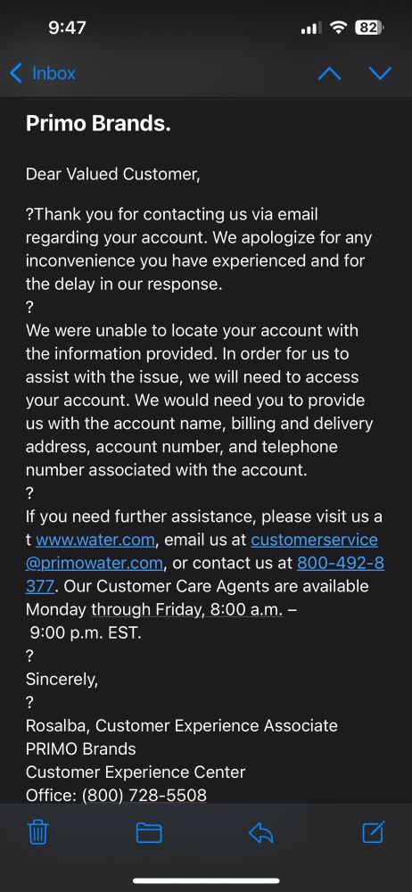 Dear Valued Customer,
?Thank you for contacting us via email regarding your account. We apologize for any inconvenience you have experienced and for the delay in our response.
?
We were unable to locate your account with the information provided. In order for us to assist with the issue, we will need to access your account. We would need you to provide us with the account name, billing and delivery address, account number, and telephone number associated with the account.
?
If you need further assistance, please visit us at www.water.com, email us at customerservice@primowater.com, or contact us at 800-492-8377. Our Customer Care Agents are available Monday through Friday, 8:00 a.m. – 9:00 p.m. EST.
?
Sincerely,
?
Rosalba, Customer Experience Associate
PRIMO Brands
Customer Experience Center
Office: (800) 728-5508