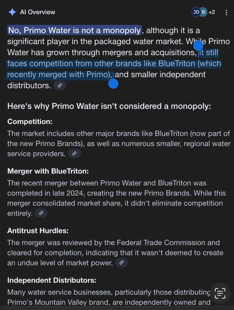 Google AI response to “Is Primo Water a monopoly?” AI concludes competitors still moderate Primo in the marketplace, even though key named competitor is Blue Triton which recently merged with Primo. No, Primo Water is not a monopoly, although it is a significant player in the packaged water market. While Primo Water has grown through mergers and acquisitions, it still faces competition from other brands like BlueTriton (which recently merged with Primo), and smaller independent distributors. Here's why Primo Water isn't considered a monopoly: Competition: The market includes other major brands like BlueTriton (now part of the new Primo Brands), as well as numerous smaller, regional water service providers. Merger with Blue Triton: The recent merger between Primo Water and Blue Triton was completed in late 2024, creating the new Primo Brands. While this merger consolidated market share, it didn't eliminate competition entirely. Antitrust Hurdles: The merger was reviewed by the Federal Trade Commission and cleared for completion, indicating that it