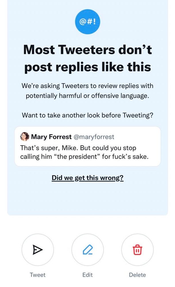 Screenshot of an alert on Twitter/X that reads:
 
Most Tweeters don’t post replies like this

We’re asking Tweeters to review replies with potentially harmful or offensive language.

Want to take another look before Tweeting?

(The referenced reply by @maryforrest is shown. It reads, “That’s super, Mike. But could you stop callling him ‘the president’ for fuck’s sake.”)

The tweet is followed by an underlined phrase:
Did we get this wrong?

Below the text are three icons with captions: Tweet, Edit, and Delete.