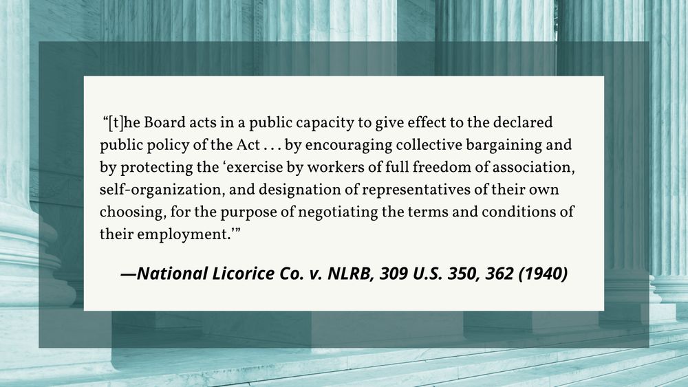 A quote graphic. The text is overlayed on a photo of the Supreme Court columns. The text reads, "the Board acts in a public capacity to give effect to the declared public policy of the Act... by encouraging collective bargaining and by protecting the 'exercise by workers of full freedom of association, self-organization, and designation of representatives of their own choosing, for the purpose of negotiating the terms and conditions of their employment.'" - National Licorice Co. v. NLRB, 309 U.S. 350, 362 (1940).