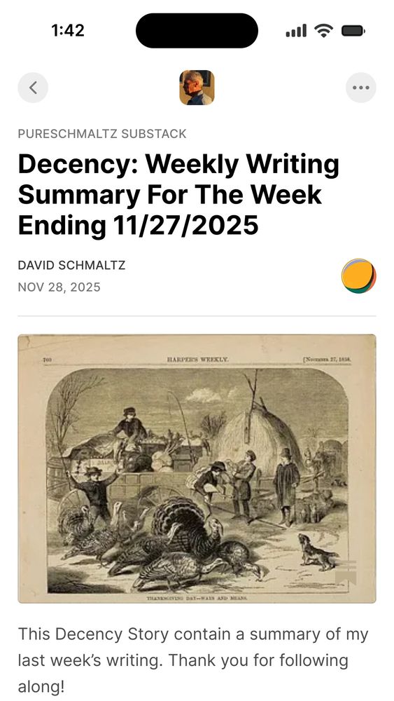 This Decency Story contain a summary of my last week's writing. Thank you for following along!

Decency: Weekly Writing Summary For The Week Ending 11/27/2025

This writing week, like every previous week, was destined to become a writing week that was. Like you, I live with a trailing tail endlessly emerging, persistently trailing me, and refusing to let go of my present past or my fading presence. I routinely accomplish considerably less than I might otherwise prove capable of producing. Any engine designed with the presumption that it might perform at its design peak was always designed to fail. Any engine built to perform well beneath its design spec was always built to actually exceed its more optimistic expectations. I began this writing week naming a familiar haunt, the Dundency that has always followed me. I praised that most unlikely and always welcomed couple, Dignity and Freedom. I reframed my experience of Decency as a Decendency rather than as an ascendancy up and into any place above. I reported that indecency seems radioactive in Radioactivization (which is a term Google® found no hits for on the internets). I ended this week with a short screed insisting that Decency must be deployed relentlessly if it is to be effectively used. I appreciate all those who shamelessly employ their Decency without ever once necessarily expecting to be rewarded for their efforts. Bless us all as we defend the continuing insults to our Dignity again. Thank you for following along! ...