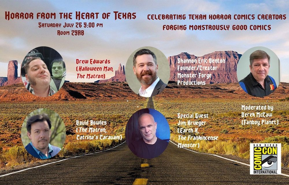 A flyer for a panel on Saturday, July 26 at 9 p.m. in room 29AB at Comic-Con! Horror from the Heart of Texas starring Drew Edwards, David Bowles, Shannon Eric Denton, and special appearance by Comic-Con guest Jim Krueger -- join us in celebrating the launch of Drew and David's The Matron from IPI Comics, the 25th anniversary of Halloween Man, Shannon's ongoing onslaught of great horror books from Monster Forge Productions, and Jim's childhood terrors of the stories that would become the Texas Chainsaw Massacre! 