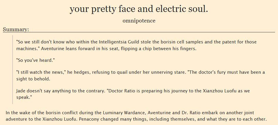 So we still don't know who within the Intelligentsia Guild stole the borisin cell samples and the patent for those machines." Aventurine leans forward in his seat, flipping a chip between his fingers.

"So you've heard."

"I still watch the news," he hedges, refusing to quail under her unnerving stare. "The doctor's fury must have been a sight to behold.

Jade doesn't say anything to the contrary. "Doctor Ratio is preparing his journey to the Xianzhou Luofu as we speak."

SUMMARY: In the wake of the borisin conflict during the Luminary Wardance, Aventurine and Dr. Ratio embark on another joint adventure to the Xianzhou Luofu. Penacony changed many things, including themselves, and what they are to each other.