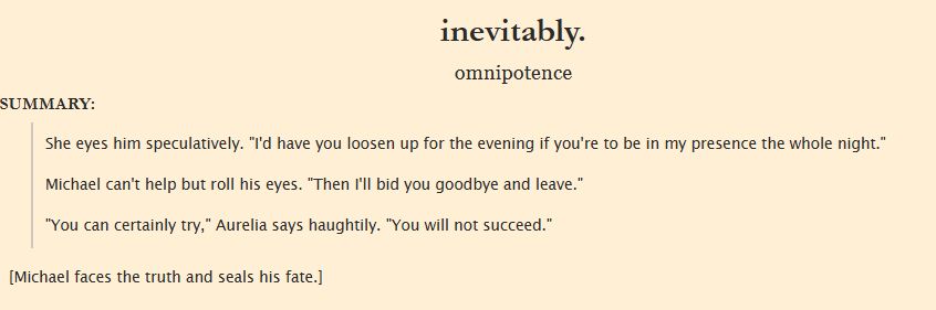 Summary:
She eyes him speculatively. "I'd have you loosen up for the evening if you're to be in my presence the whole night."

Michael can't help but roll his eyes. "Then I'll bid you goodbye and leave."

"You can certainly try," Aurelia says haughtily. "You will not succeed."

[Michael faces the truth and seals his fate.]