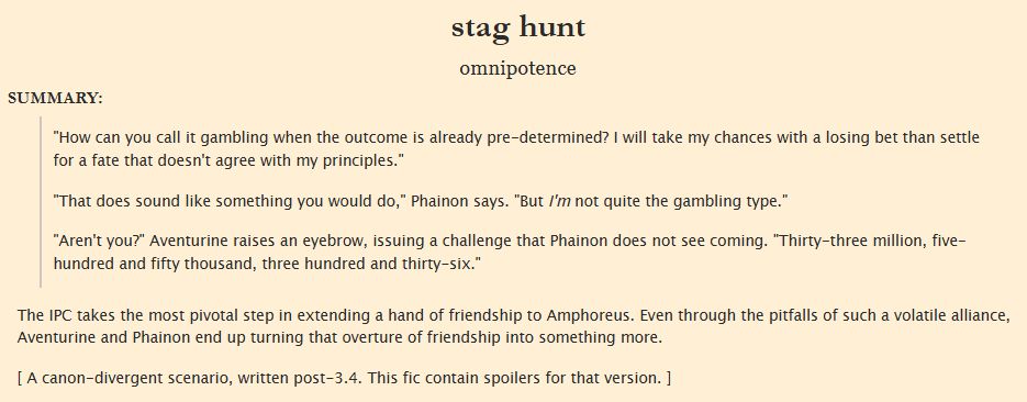 Fic summary: "How can you call it gambling when the outcome is already pre-determined? I will take my chances with a losing bet than settle for a fate that doesn't agree with my principles."

"That does sound like something you would do," Phainon says. "But I'm not quite the gambling type."

"Aren't you?" Aventurine raises an eyebrow, issuing a challenge that Phainon does not see coming. "Thirty-three million, five-hundred and fifty thousand, three hundred and thirty-six."

The IPC takes the most pivotal step in extending a hand of friendship to Amphoreus. Even through the pitfalls of such a volatile alliance, Aventurine and Phainon end up turning that overture of friendship into something more.